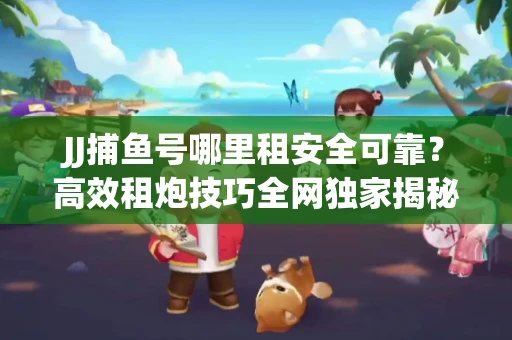 JJ捕鱼号哪里租安全可靠？高效租炮技巧全网独家揭秘